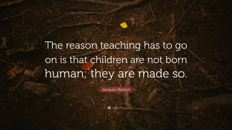 Jacques Barzun Quote: “The reason teaching has to go on is that children are not born human; they are made so.”