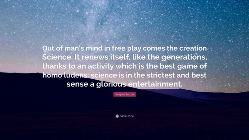 Jacques Barzun Quote: “Out of man’s mind in free play comes the creation Science. It renews itself, like the generations, thanks to an activity which is the best game of homo ludens: science is in the strictest and best sense a glorious entertainment.”