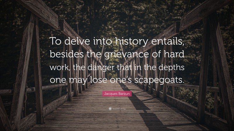 Jacques Barzun Quote: “To delve into history entails, besides the grievance of hard work, the danger that in the depths one may lose one’s scapegoats.”