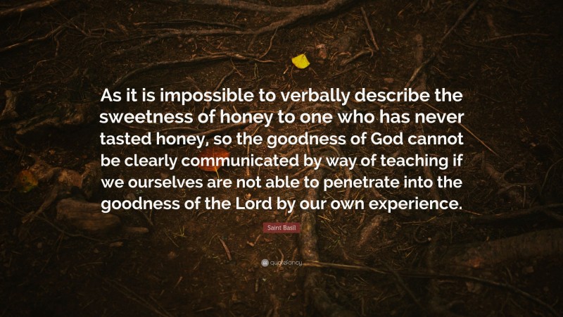 Saint Basil Quote: “As it is impossible to verbally describe the sweetness of honey to one who has never tasted honey, so the goodness of God cannot be clearly communicated by way of teaching if we ourselves are not able to penetrate into the goodness of the Lord by our own experience.”