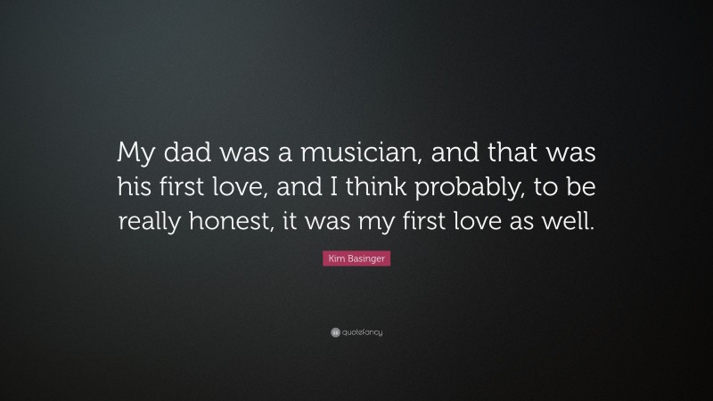 Kim Basinger Quote: “My dad was a musician, and that was his first love, and I think probably, to be really honest, it was my first love as well.”