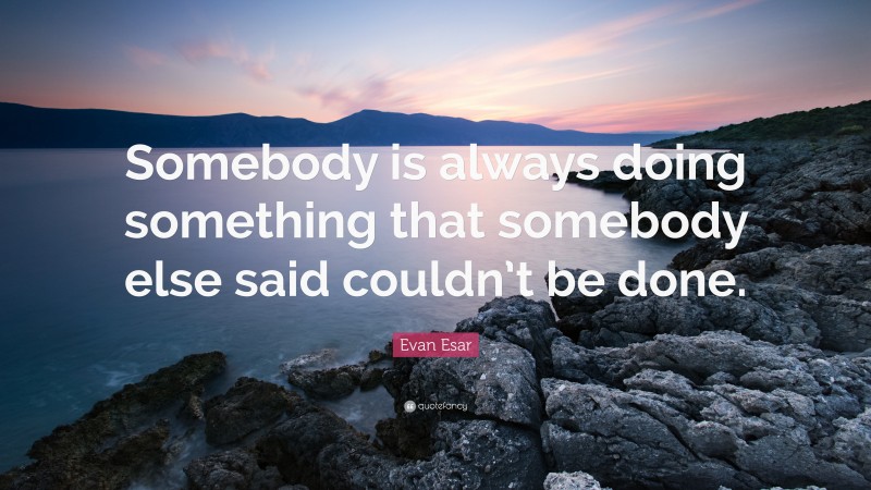 Evan Esar Quote: “Somebody is always doing something that somebody else said couldn’t be done.”