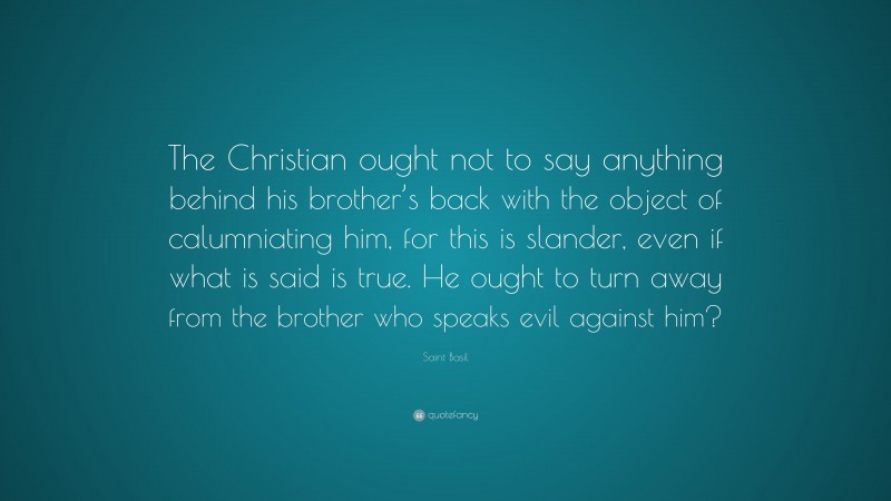 Saint Basil Quote: “The Christian ought not to say anything behind his brother’s back with the object of calumniating him, for this is slander, even if what is said is true. He ought to turn away from the brother who speaks evil against him?”