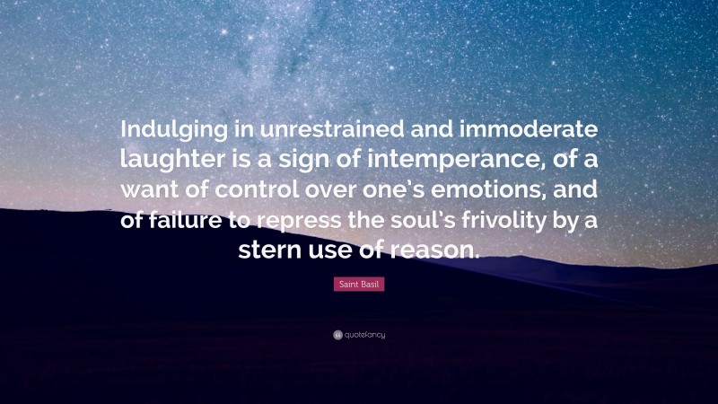 Saint Basil Quote: “Indulging in unrestrained and immoderate laughter is a sign of intemperance, of a want of control over one’s emotions, and of failure to repress the soul’s frivolity by a stern use of reason.”