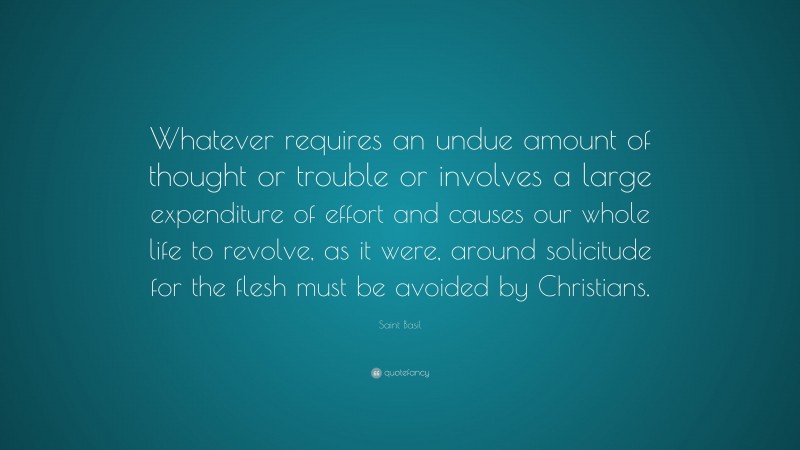 Saint Basil Quote: “Whatever requires an undue amount of thought or trouble or involves a large expenditure of effort and causes our whole life to revolve, as it were, around solicitude for the flesh must be avoided by Christians.”