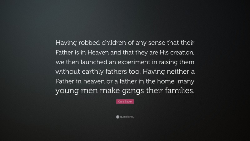 Gary Bauer Quote: “Having robbed children of any sense that their Father is in Heaven and that they are His creation, we then launched an experiment in raising them without earthly fathers too. Having neither a Father in heaven or a father in the home, many young men make gangs their families.”