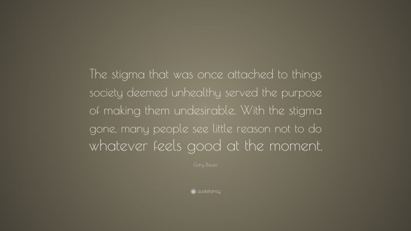 Gary Bauer Quote: “The stigma that was once attached to things society deemed unhealthy served the purpose of making them undesirable. With the stigma gone, many people see little reason not to do whatever feels good at the moment.”
