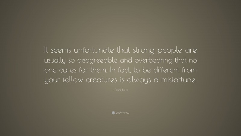 L. Frank Baum Quote: “It seems unfortunate that strong people are usually so disagreeable and overbearing that no one cares for them. In fact, to be different from your fellow creatures is always a misfortune.”