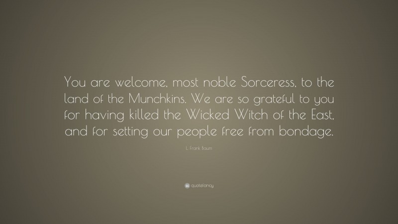 L. Frank Baum Quote: “You are welcome, most noble Sorceress, to the land of the Munchkins. We are so grateful to you for having killed the Wicked Witch of the East, and for setting our people free from bondage.”