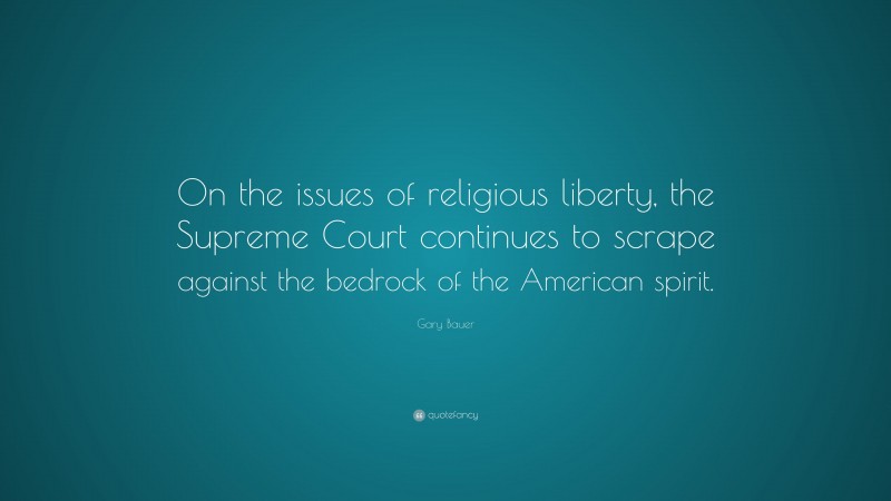Gary Bauer Quote: “On the issues of religious liberty, the Supreme Court continues to scrape against the bedrock of the American spirit.”