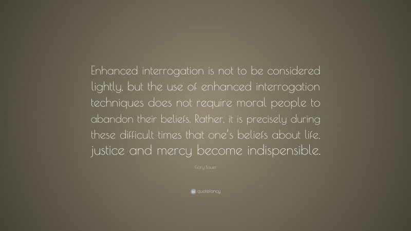 Gary Bauer Quote: “Enhanced interrogation is not to be considered lightly, but the use of enhanced interrogation techniques does not require moral people to abandon their beliefs. Rather, it is precisely during these difficult times that one’s beliefs about life, justice and mercy become indispensible.”