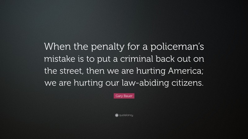 Gary Bauer Quote: “When the penalty for a policeman’s mistake is to put a criminal back out on the street, then we are hurting America; we are hurting our law-abiding citizens.”