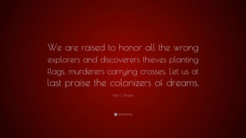 Peter S. Beagle Quote: “We are raised to honor all the wrong explorers and discoverers thieves planting flags, murderers carrying crosses. Let us at last praise the colonizers of dreams.”