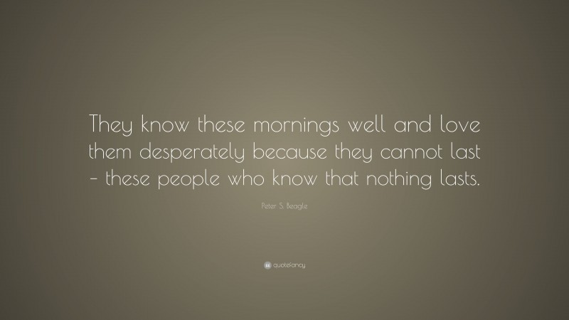 Peter S. Beagle Quote: “They know these mornings well and love them desperately because they cannot last – these people who know that nothing lasts.”