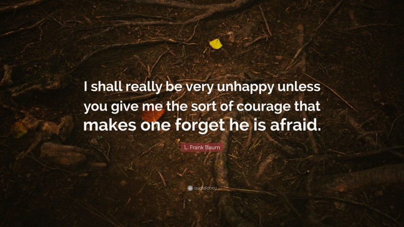 L. Frank Baum Quote: “I shall really be very unhappy unless you give me the sort of courage that makes one forget he is afraid.”