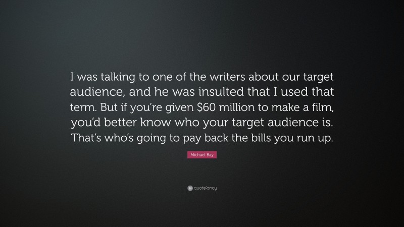 Michael Bay Quote: “I was talking to one of the writers about our target audience, and he was insulted that I used that term. But if you’re given $60 million to make a film, you’d better know who your target audience is. That’s who’s going to pay back the bills you run up.”