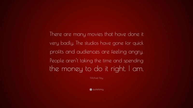 Michael Bay Quote: “There are many movies that have done it very badly. The studios have gone for quick profits and audiences are feeling angry. People aren’t taking the time and spending the money to do it right. I am.”