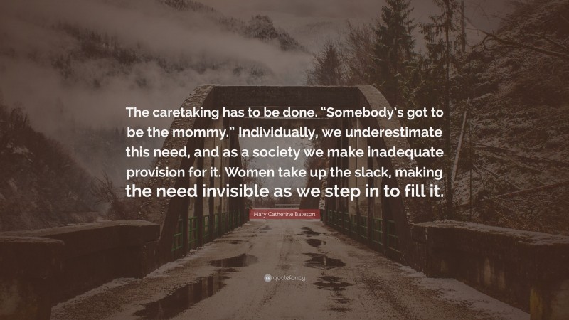Mary Catherine Bateson Quote: “The caretaking has to be done. “Somebody’s got to be the mommy.” Individually, we underestimate this need, and as a society we make inadequate provision for it. Women take up the slack, making the need invisible as we step in to fill it.”