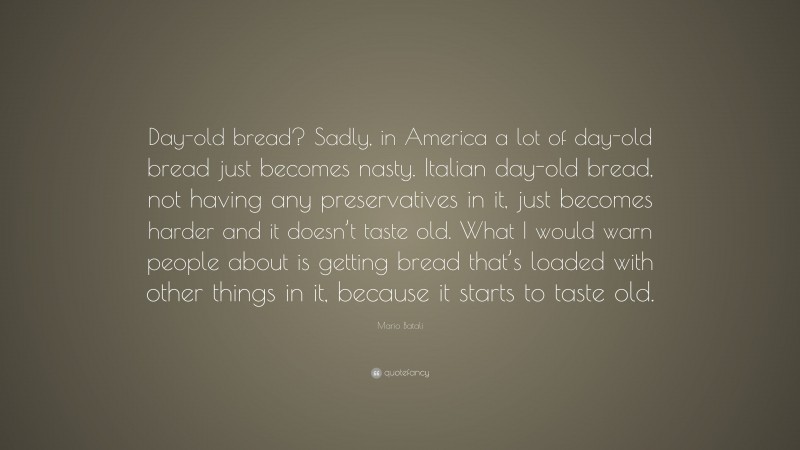 Mario Batali Quote: “Day-old bread? Sadly, in America a lot of day-old bread just becomes nasty. Italian day-old bread, not having any preservatives in it, just becomes harder and it doesn’t taste old. What I would warn people about is getting bread that’s loaded with other things in it, because it starts to taste old.”