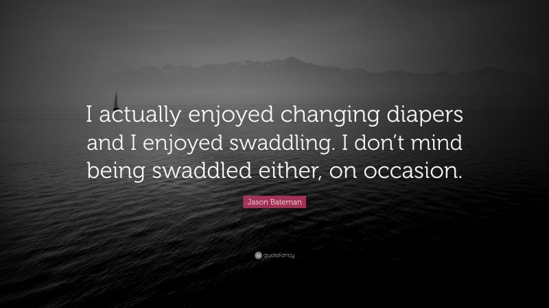 Jason Bateman Quote: “I actually enjoyed changing diapers and I enjoyed swaddling. I don’t mind being swaddled either, on occasion.”