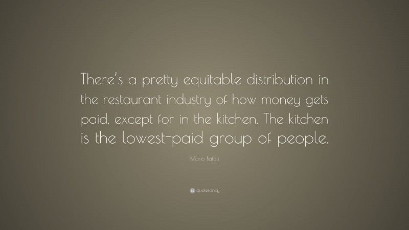 Mario Batali Quote: “There’s a pretty equitable distribution in the restaurant industry of how money gets paid, except for in the kitchen. The kitchen is the lowest-paid group of people.”