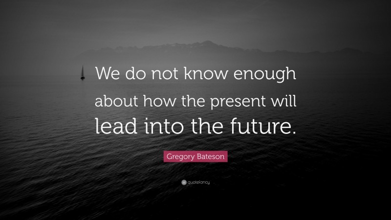 Gregory Bateson Quote: “We do not know enough about how the present will lead into the future.”