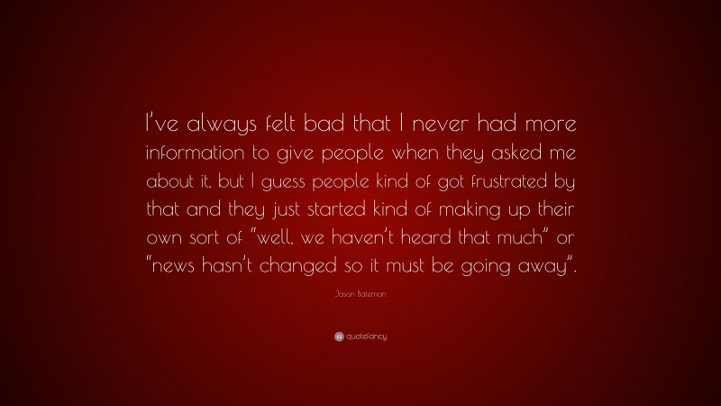 Jason Bateman Quote: “I’ve always felt bad that I never had more information to give people when they asked me about it, but I guess people kind of got frustrated by that and they just started kind of making up their own sort of “well, we haven’t heard that much” or “news hasn’t changed so it must be going away”.”