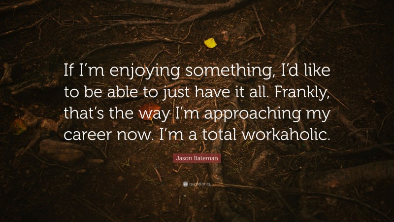 Jason Bateman Quote: “If I’m enjoying something, I’d like to be able to just have it all. Frankly, that’s the way I’m approaching my career now. I’m a total workaholic.”
