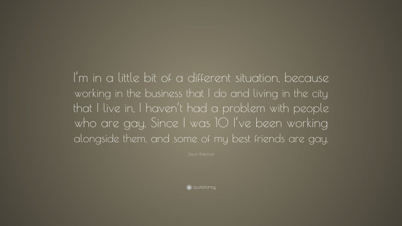Jason Bateman Quote: “I’m in a little bit of a different situation, because working in the business that I do and living in the city that I live in, I haven’t had a problem with people who are gay. Since I was 10 I’ve been working alongside them, and some of my best friends are gay.”