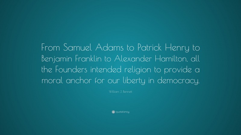 William J. Bennett Quote: “From Samuel Adams to Patrick Henry to Benjamin Franklin to Alexander Hamilton, all the Founders intended religion to provide a moral anchor for our liberty in democracy.”