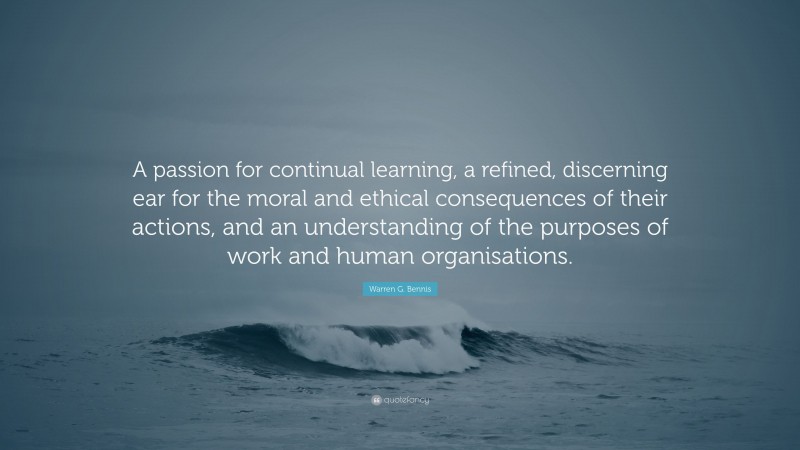 Warren G. Bennis Quote: “A passion for continual learning, a refined, discerning ear for the moral and ethical consequences of their actions, and an understanding of the purposes of work and human organisations.”