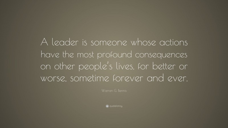 Warren G. Bennis Quote: “A leader is someone whose actions have the most profound consequences on other people’s lives, for better or worse, sometime forever and ever.”