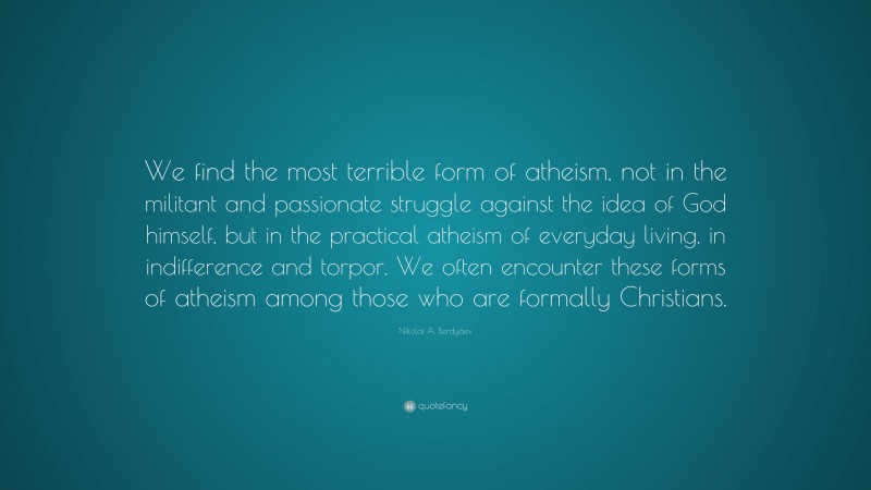 Nikolai A. Berdyaev Quote: “We find the most terrible form of atheism, not in the militant and passionate struggle against the idea of God himself, but in the practical atheism of everyday living, in indifference and torpor. We often encounter these forms of atheism among those who are formally Christians.”