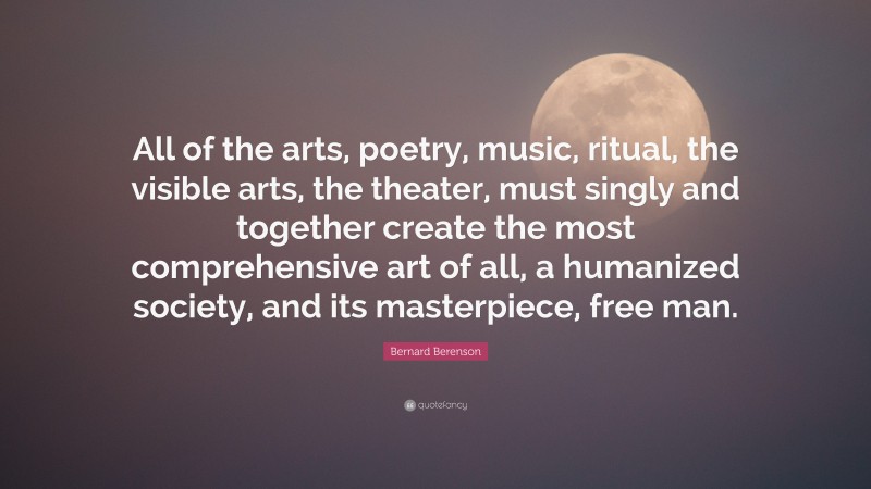 Bernard Berenson Quote: “All of the arts, poetry, music, ritual, the visible arts, the theater, must singly and together create the most comprehensive art of all, a humanized society, and its masterpiece, free man.”
