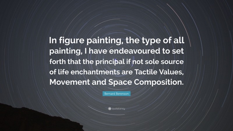 Bernard Berenson Quote: “In figure painting, the type of all painting, I have endeavoured to set forth that the principal if not sole source of life enchantments are Tactile Values, Movement and Space Composition.”