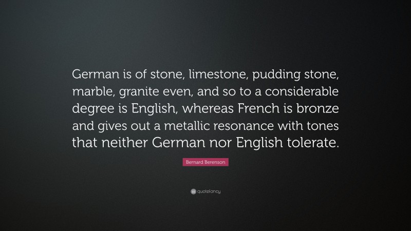 Bernard Berenson Quote: “German is of stone, limestone, pudding stone, marble, granite even, and so to a considerable degree is English, whereas French is bronze and gives out a metallic resonance with tones that neither German nor English tolerate.”