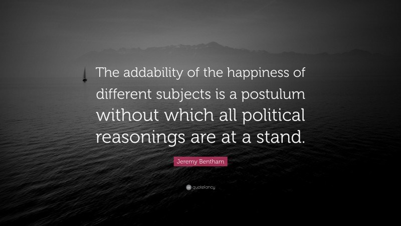 Jeremy Bentham Quote: “The addability of the happiness of different subjects is a postulum without which all political reasonings are at a stand.”