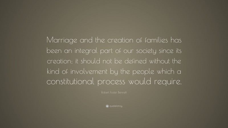 Robert Foster Bennett Quote: “Marriage and the creation of families has been an integral part of our society since its creation; it should not be defined without the kind of involvement by the people which a constitutional process would require.”