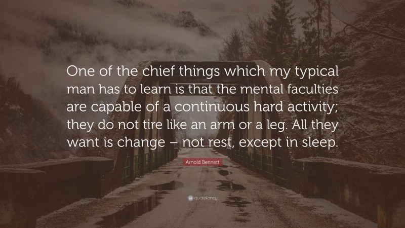 Arnold Bennett Quote: “One of the chief things which my typical man has to learn is that the mental faculties are capable of a continuous hard activity; they do not tire like an arm or a leg. All they want is change – not rest, except in sleep.”