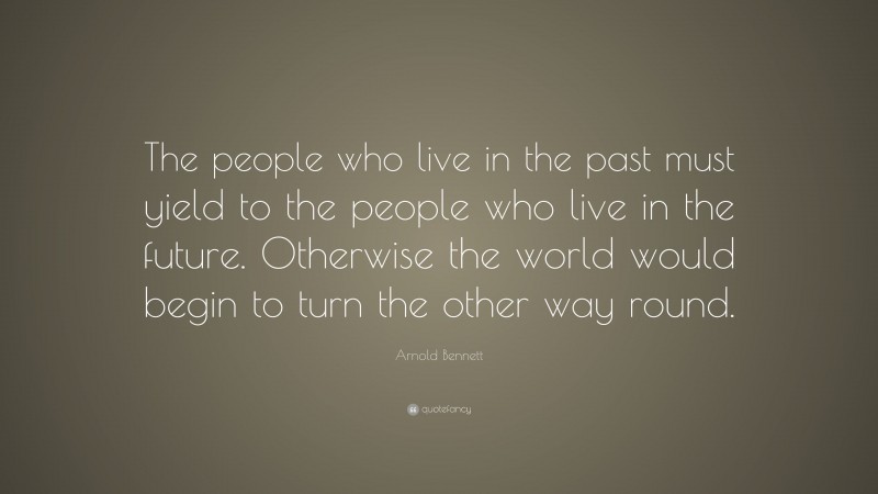 Arnold Bennett Quote: “The people who live in the past must yield to the people who live in the future. Otherwise the world would begin to turn the other way round.”