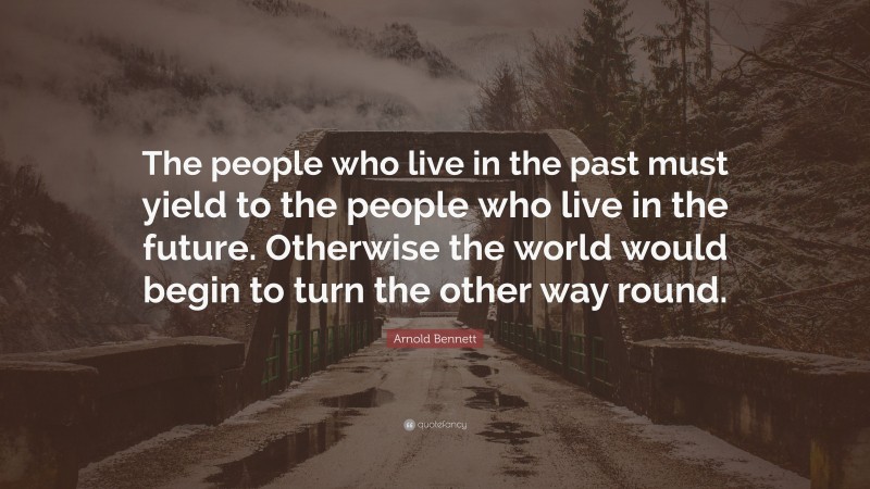 Arnold Bennett Quote: “The people who live in the past must yield to the people who live in the future. Otherwise the world would begin to turn the other way round.”