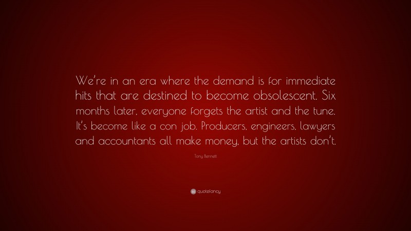 Tony Bennett Quote: “We’re in an era where the demand is for immediate hits that are destined to become obsolescent. Six months later, everyone forgets the artist and the tune. It’s become like a con job. Producers, engineers, lawyers and accountants all make money, but the artists don’t.”