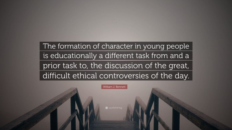 William J. Bennett Quote: “The formation of character in young people is educationally a different task from and a prior task to, the discussion of the great, difficult ethical controversies of the day.”