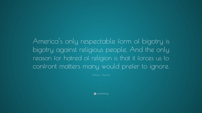 William J. Bennett Quote: “America’s only respectable form of bigotry is bigotry against religious people. And the only reason for hatred of religion is that it forces us to confront matters many would prefer to ignore.”