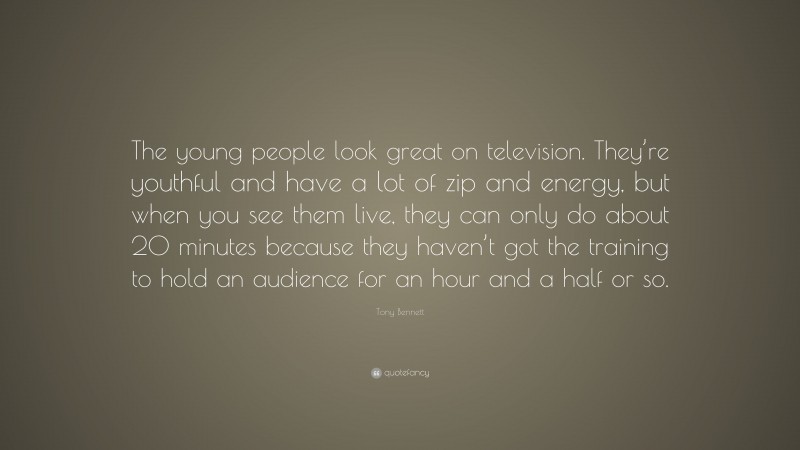 Tony Bennett Quote: “The young people look great on television. They’re youthful and have a lot of zip and energy, but when you see them live, they can only do about 20 minutes because they haven’t got the training to hold an audience for an hour and a half or so.”