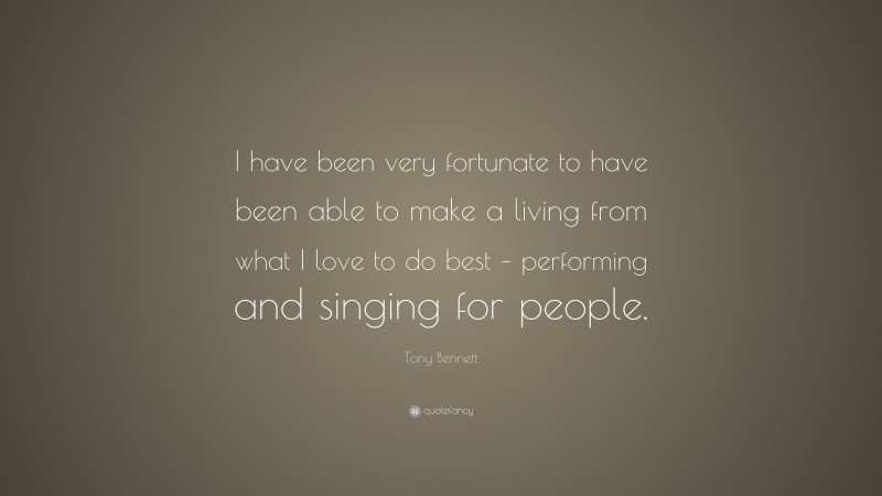 Tony Bennett Quote: “I have been very fortunate to have been able to make a living from what I love to do best – performing and singing for people.”