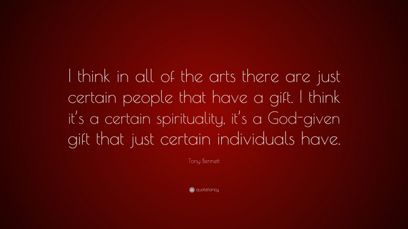Tony Bennett Quote: “I think in all of the arts there are just certain people that have a gift. I think it’s a certain spirituality, it’s a God-given gift that just certain individuals have.”