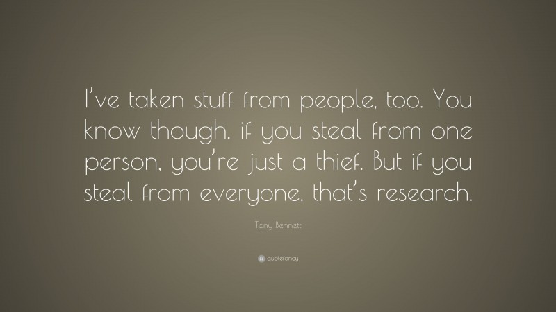 Tony Bennett Quote: “I’ve taken stuff from people, too. You know though, if you steal from one person, you’re just a thief. But if you steal from everyone, that’s research.”