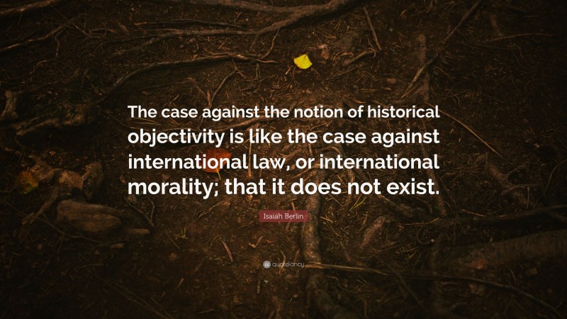 Isaiah Berlin Quote: “The case against the notion of historical objectivity is like the case against international law, or international morality; that it does not exist.”