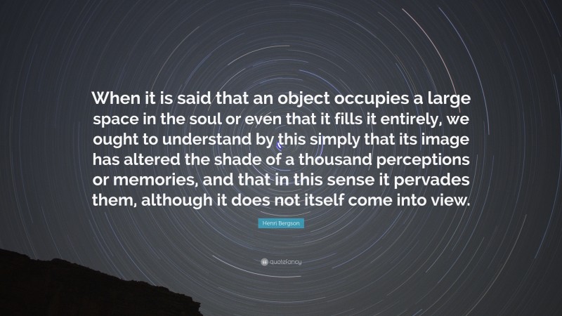 Henri Bergson Quote: “When it is said that an object occupies a large space in the soul or even that it fills it entirely, we ought to understand by this simply that its image has altered the shade of a thousand perceptions or memories, and that in this sense it pervades them, although it does not itself come into view.”